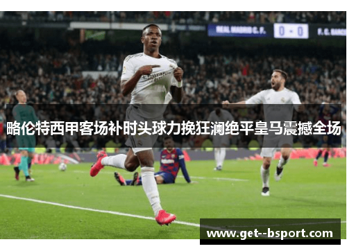 略伦特西甲客场补时头球力挽狂澜绝平皇马震撼全场 略伦特西甲客场补时头球力挽狂澜绝平皇马震撼全场