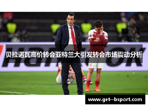 贝拉诺瓦高价转会亚特兰大引发转会市场震动分析 贝拉诺瓦高价转会亚特兰大引发转会市场震动分析