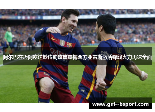 阿尔巴在迈阿密送妙传助攻串联梅西苏亚雷斯激活锋线火力再次全面 阿尔巴在迈阿密送妙传助攻串联梅西苏亚雷斯激活锋线火力再次全面