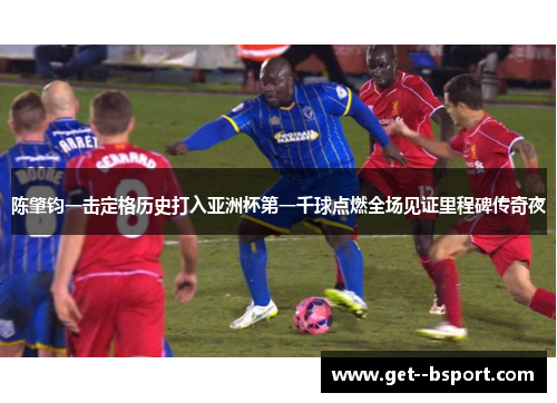 陈肇钧一击定格历史打入亚洲杯第一千球点燃全场见证里程碑传奇夜