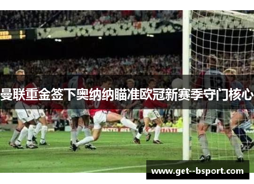 曼联重金签下奥纳纳瞄准欧冠新赛季守门核心