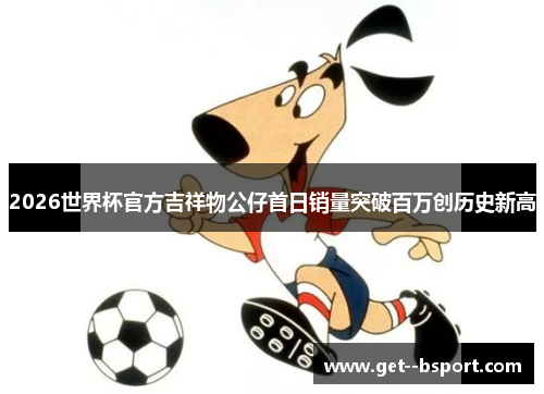 2026世界杯官方吉祥物公仔首日销量突破百万创历史新高 2026世界杯官方吉祥物公仔首日销量突破百万创历史新高