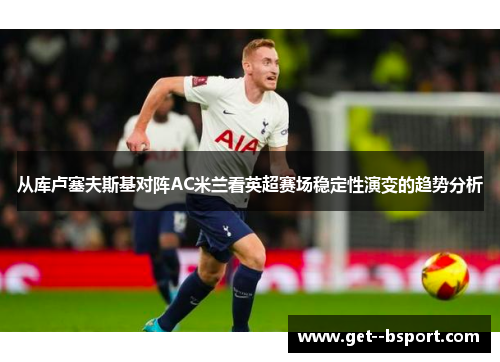 从库卢塞夫斯基对阵AC米兰看英超赛场稳定性演变的趋势分析 从库卢塞夫斯基对阵AC米兰看英超赛场稳定性演变的趋势分析