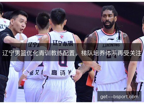 辽宁男篮优化青训教练配置，梯队培养体系再受关注